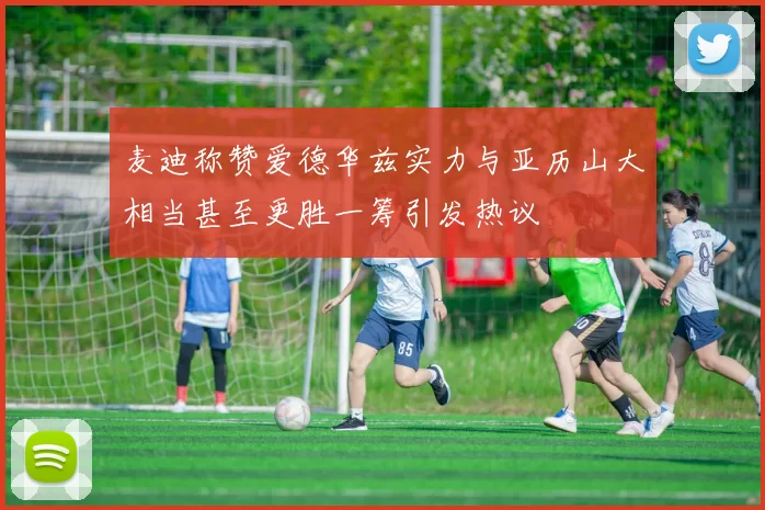 麦迪称赞爱德华兹实力与亚历山大相当甚至更胜一筹引发热议