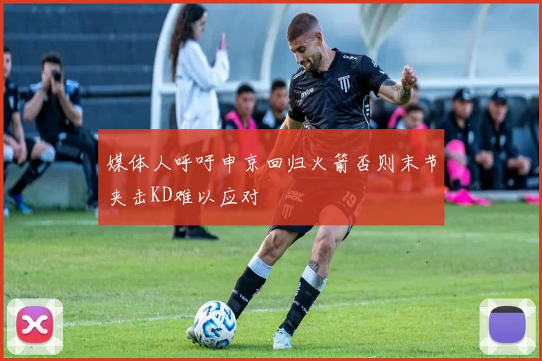 媒体人呼吁申京回归火箭否则末节夹击KD难以应对