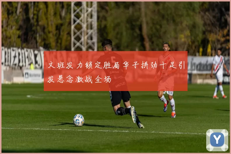 文班发力锁定胜局华子拼劲十足引发悬念激战全场