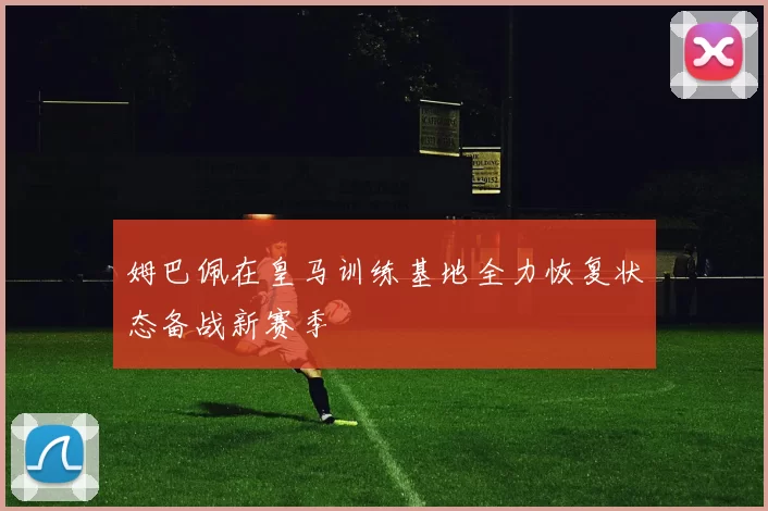 姆巴佩在皇马训练基地全力恢复状态备战新赛季