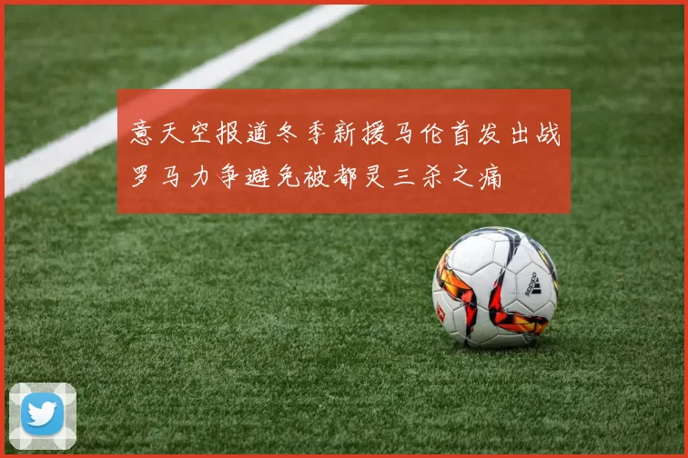 意天空报道冬季新援马伦首发出战罗马力争避免被都灵三杀之痛