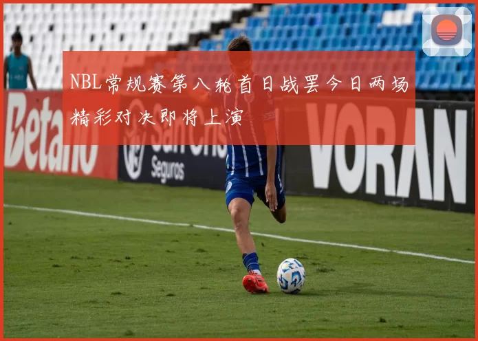 NBL常规赛第八轮首日战罢今日两场精彩对决即将上演