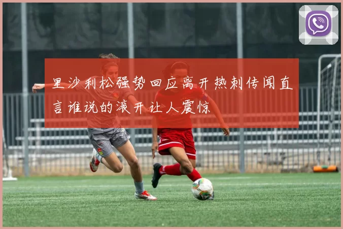 里沙利松强势回应离开热刺传闻直言谁说的滚开让人震惊