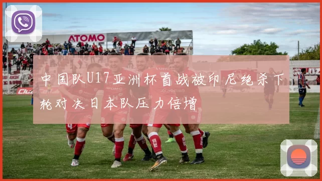 中国队U17亚洲杯首战被印尼绝杀下轮对决日本队压力倍增