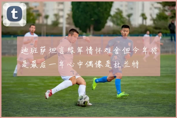 迪班萨坦言绿军情怀难舍但今年将是最后一年心中偶像是杜兰特