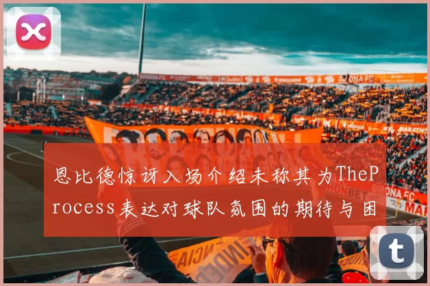 恩比德惊讶入场介绍未称其为TheProcess表达对球队氛围的期待与困惑