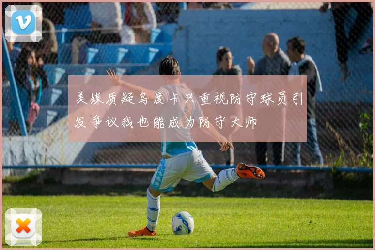 美媒质疑乌度卡只重视防守球员引发争议我也能成为防守大师